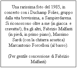 Text Box: Una rarissima foto del 1985, in concerto con i Duchamp Folies, gruppo dalla vita brevissima, a Sampierdarena. Si riconoscono oltre a me (in giacca e cravatta!), fra gli altri, Fabrizio Malfanti (in piedi, in primo piano), Massimo Sardi (con la chitarra acustica) Marcantonio Forcelloni (al basso).
(Per gentile concessione di Fabrizio Malfanti)