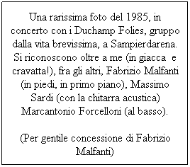 Text Box: Una rarissima foto del 1985, in concerto con i Duchamp Folies, gruppo dalla vita brevissima, a Sampierdarena. Si riconoscono oltre a me (in giacca  e cravatta!), fra gli altri, Fabrizio Malfanti (in piedi, in primo piano), Massimo Sardi (con la chitarra acustica) Marcantonio Forcelloni (al basso). 
(Per gentile concessione di Fabrizio Malfanti)
